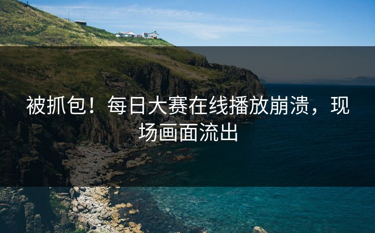 被抓包！每日大赛在线播放崩溃，现场画面流出