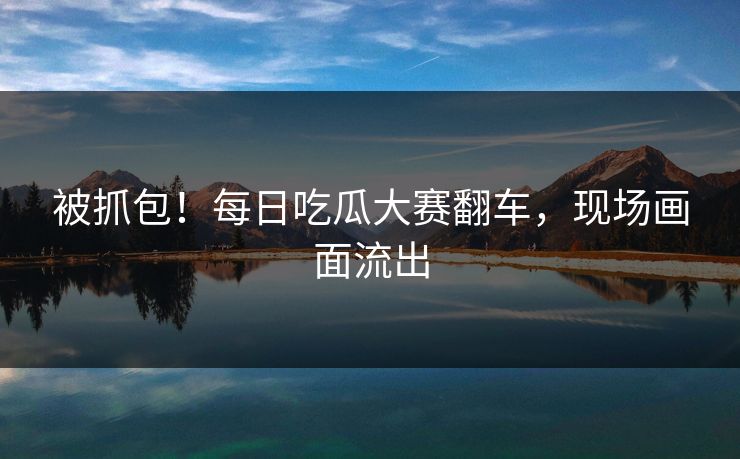 被抓包！每日吃瓜大赛翻车，现场画面流出