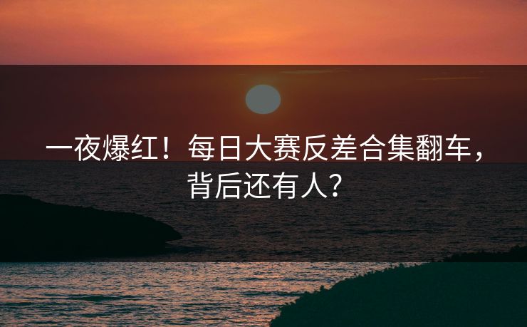 一夜爆红！每日大赛反差合集翻车，背后还有人？