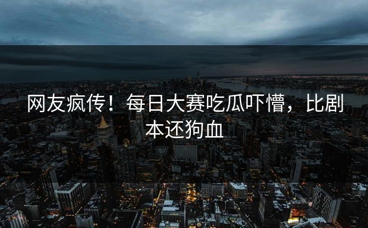 网友疯传！每日大赛吃瓜吓懵，比剧本还狗血