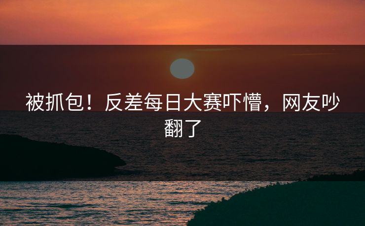 被抓包！反差每日大赛吓懵，网友吵翻了