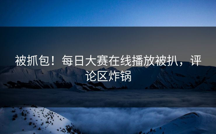 被抓包！每日大赛在线播放被扒，评论区炸锅