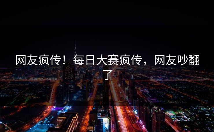 网友疯传！每日大赛疯传，网友吵翻了