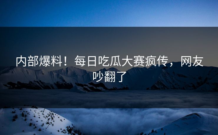 内部爆料！每日吃瓜大赛疯传，网友吵翻了