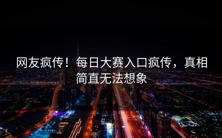 网友疯传！每日大赛入口疯传，真相简直无法想象