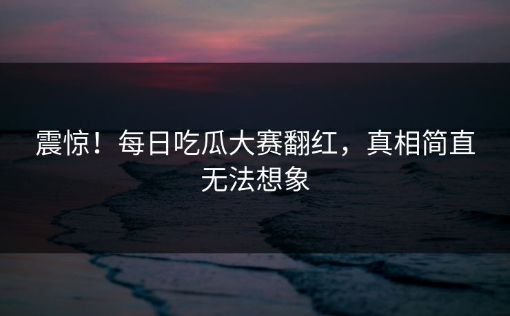 震惊！每日吃瓜大赛翻红，真相简直无法想象