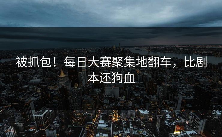 被抓包！每日大赛聚集地翻车，比剧本还狗血