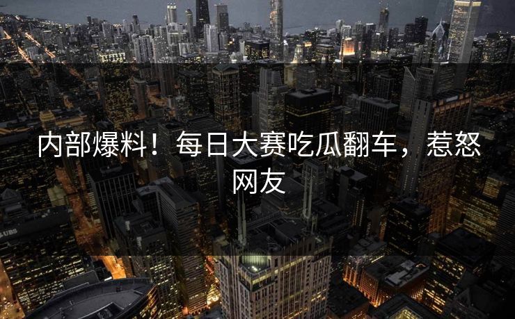内部爆料！每日大赛吃瓜翻车，惹怒网友