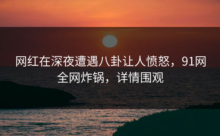 网红在深夜遭遇八卦让人愤怒，91网全网炸锅，详情围观