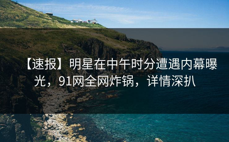 【速报】明星在中午时分遭遇内幕曝光，91网全网炸锅，详情深扒