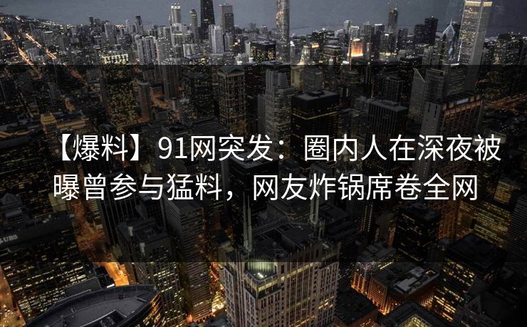 【爆料】91网突发：圈内人在深夜被曝曾参与猛料，网友炸锅席卷全网