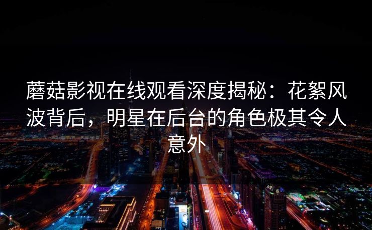 蘑菇影视在线观看深度揭秘：花絮风波背后，明星在后台的角色极其令人意外