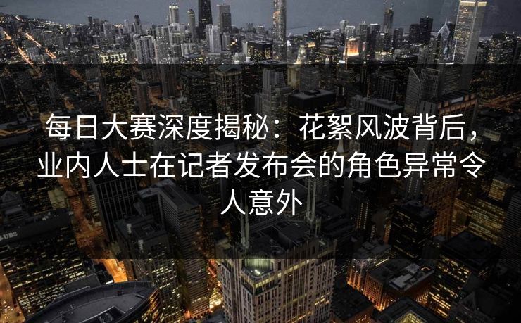 每日大赛深度揭秘：花絮风波背后，业内人士在记者发布会的角色异常令人意外
