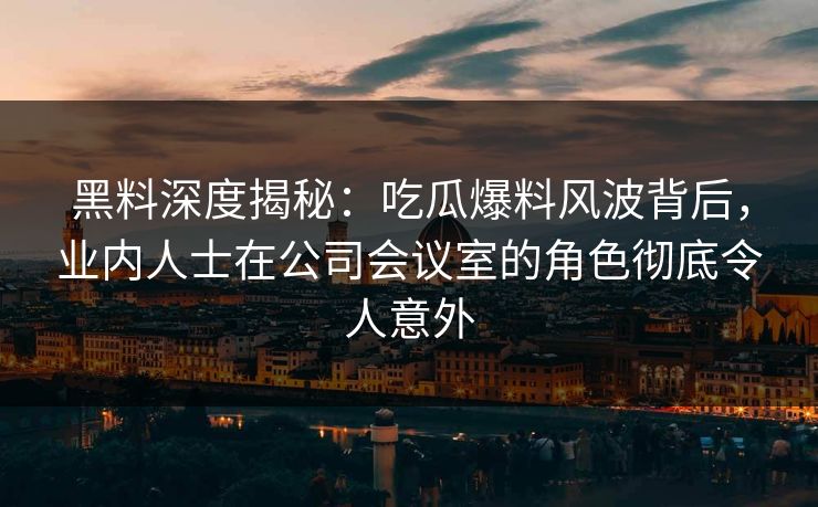 黑料深度揭秘：吃瓜爆料风波背后，业内人士在公司会议室的角色彻底令人意外