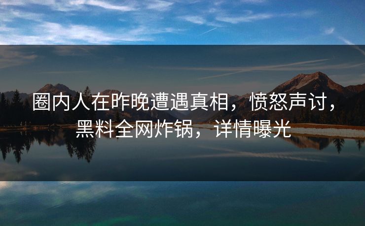 圈内人在昨晚遭遇真相，愤怒声讨，黑料全网炸锅，详情曝光