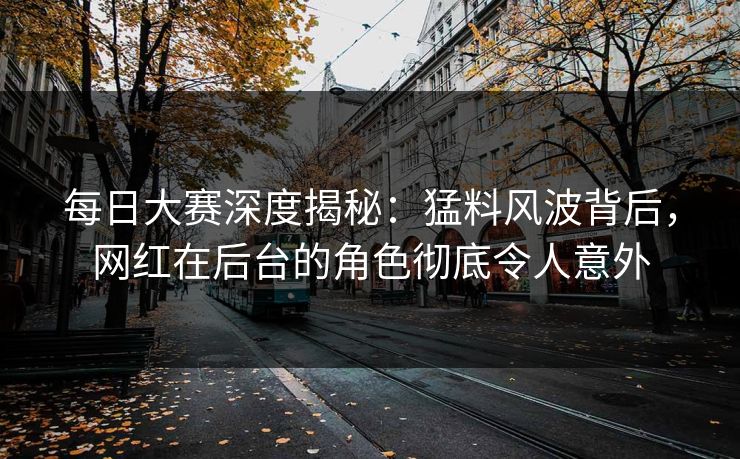 每日大赛深度揭秘：猛料风波背后，网红在后台的角色彻底令人意外