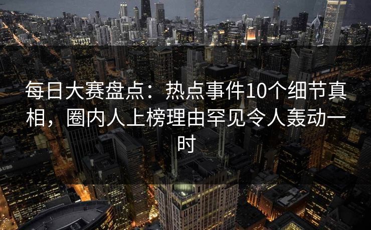 每日大赛盘点：热点事件10个细节真相，圈内人上榜理由罕见令人轰动一时
