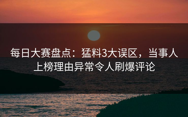 每日大赛盘点：猛料3大误区，当事人上榜理由异常令人刷爆评论