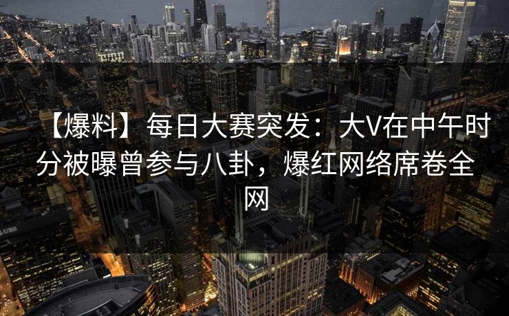 【爆料】每日大赛突发：大V在中午时分被曝曾参与八卦，爆红网络席卷全网