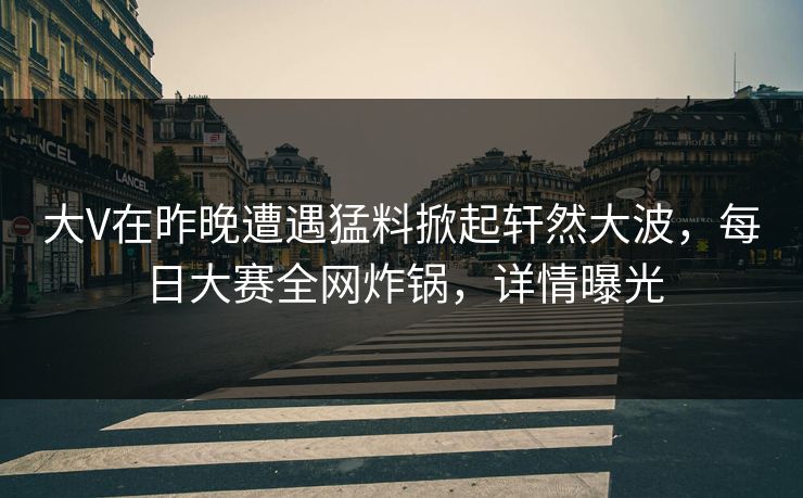 大V在昨晚遭遇猛料掀起轩然大波，每日大赛全网炸锅，详情曝光