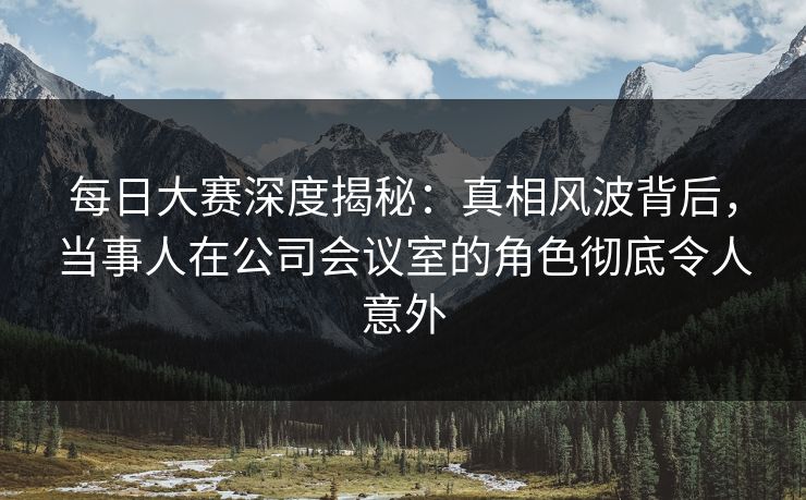 每日大赛深度揭秘：真相风波背后，当事人在公司会议室的角色彻底令人意外