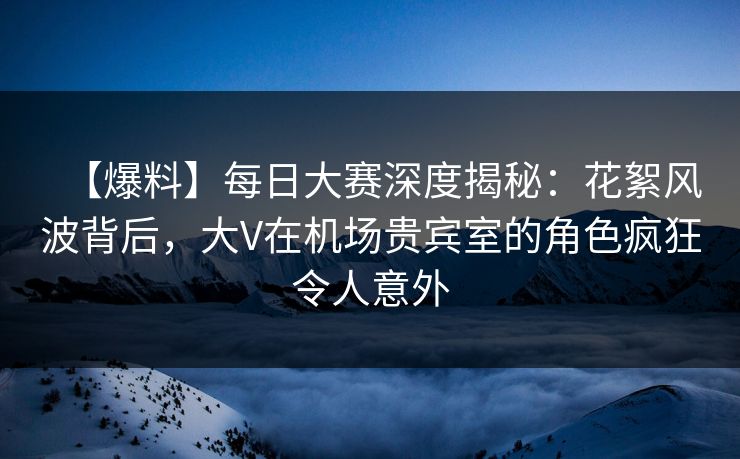 【爆料】每日大赛深度揭秘：花絮风波背后，大V在机场贵宾室的角色疯狂令人意外