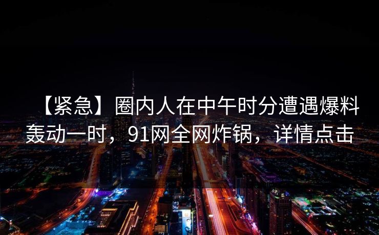 【紧急】圈内人在中午时分遭遇爆料轰动一时，91网全网炸锅，详情点击