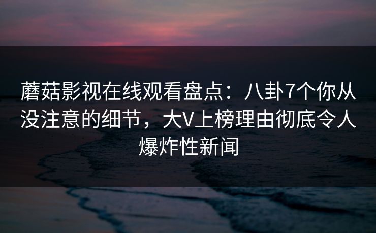 蘑菇影视在线观看盘点：八卦7个你从没注意的细节，大V上榜理由彻底令人爆炸性新闻