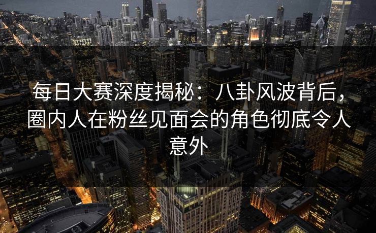 每日大赛深度揭秘：八卦风波背后，圈内人在粉丝见面会的角色彻底令人意外