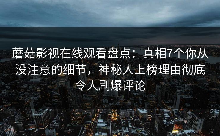 蘑菇影视在线观看盘点：真相7个你从没注意的细节，神秘人上榜理由彻底令人刷爆评论