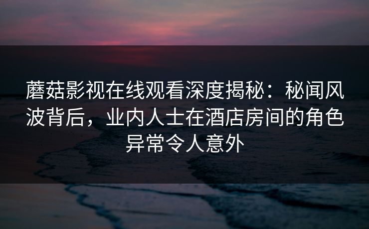 蘑菇影视在线观看深度揭秘：秘闻风波背后，业内人士在酒店房间的角色异常令人意外