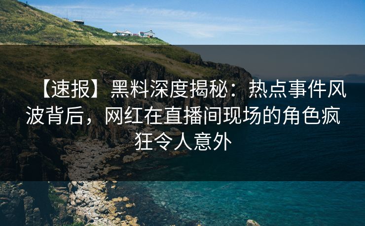【速报】黑料深度揭秘：热点事件风波背后，网红在直播间现场的角色疯狂令人意外