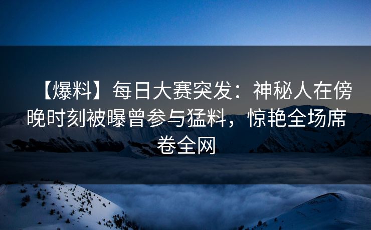 【爆料】每日大赛突发：神秘人在傍晚时刻被曝曾参与猛料，惊艳全场席卷全网