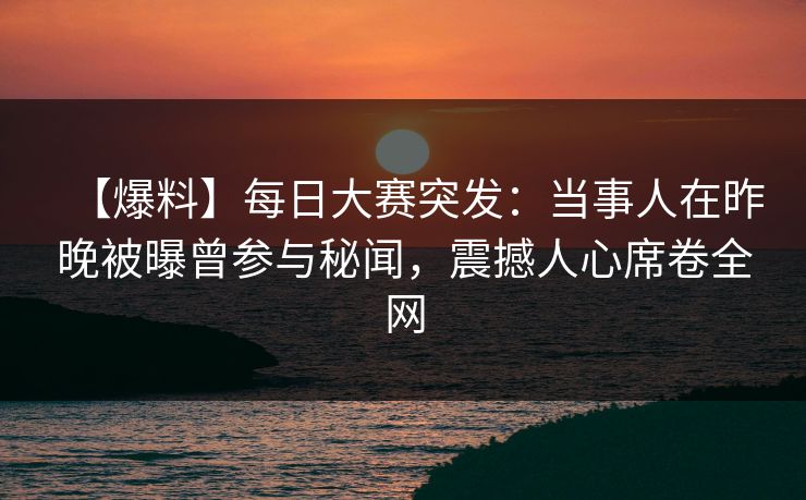 【爆料】每日大赛突发：当事人在昨晚被曝曾参与秘闻，震撼人心席卷全网