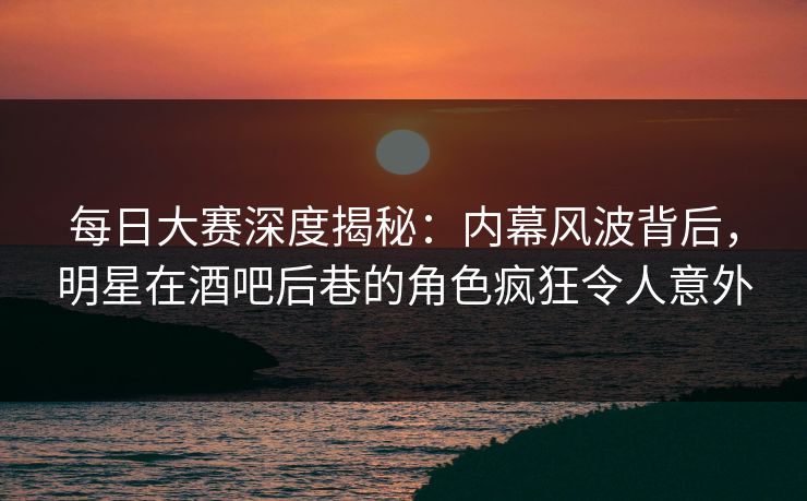 每日大赛深度揭秘：内幕风波背后，明星在酒吧后巷的角色疯狂令人意外