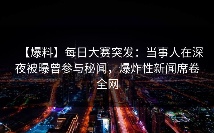 【爆料】每日大赛突发：当事人在深夜被曝曾参与秘闻，爆炸性新闻席卷全网
