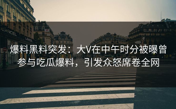 爆料黑料突发：大V在中午时分被曝曾参与吃瓜爆料，引发众怒席卷全网