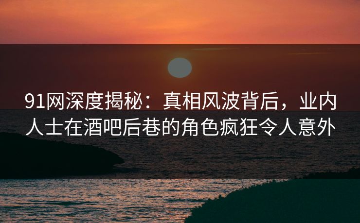 91网深度揭秘：真相风波背后，业内人士在酒吧后巷的角色疯狂令人意外