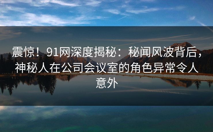 震惊！91网深度揭秘：秘闻风波背后，神秘人在公司会议室的角色异常令人意外