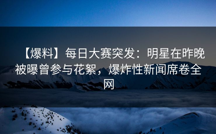 【爆料】每日大赛突发：明星在昨晚被曝曾参与花絮，爆炸性新闻席卷全网