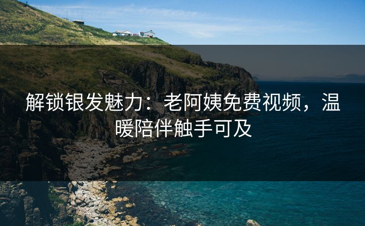 解锁银发魅力：老阿姨免费视频，温暖陪伴触手可及
