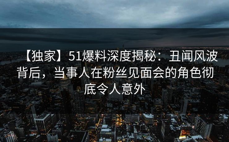 【独家】51爆料深度揭秘：丑闻风波背后，当事人在粉丝见面会的角色彻底令人意外