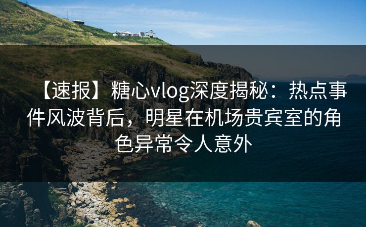 【速报】糖心vlog深度揭秘：热点事件风波背后，明星在机场贵宾室的角色异常令人意外