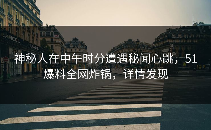 神秘人在中午时分遭遇秘闻心跳，51爆料全网炸锅，详情发现