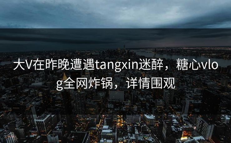 大V在昨晚遭遇tangxin迷醉，糖心vlog全网炸锅，详情围观