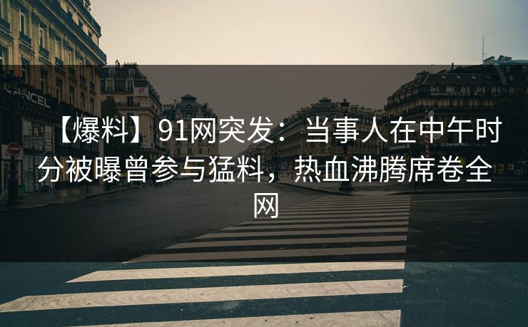 【爆料】91网突发：当事人在中午时分被曝曾参与猛料，热血沸腾席卷全网