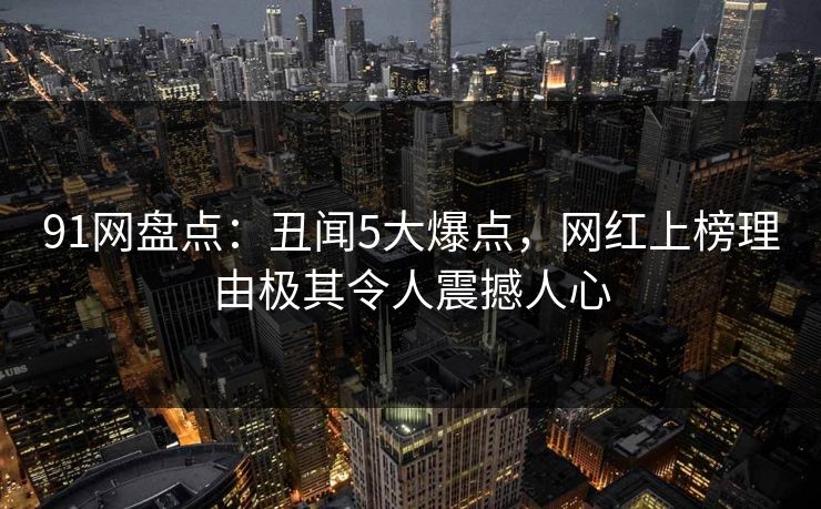 91网盘点：丑闻5大爆点，网红上榜理由极其令人震撼人心