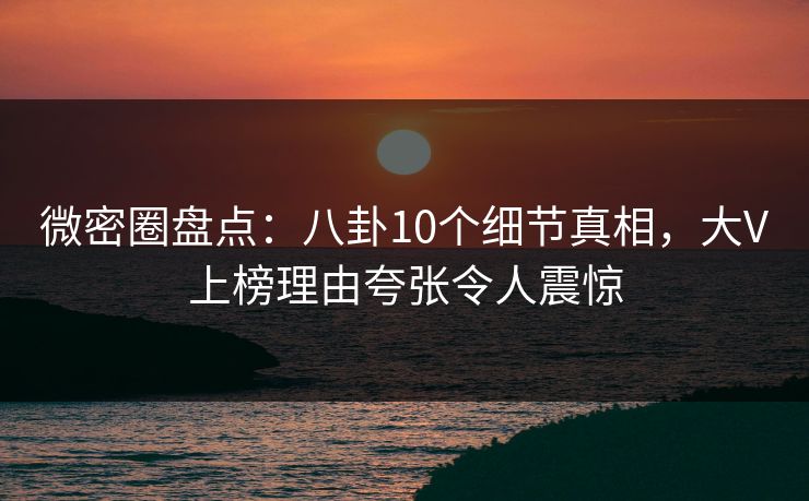 微密圈盘点：八卦10个细节真相，大V上榜理由夸张令人震惊