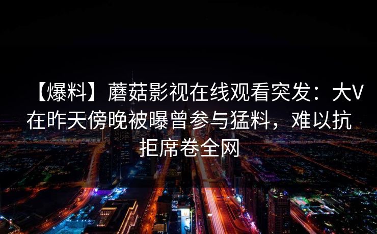 【爆料】蘑菇影视在线观看突发：大V在昨天傍晚被曝曾参与猛料，难以抗拒席卷全网
