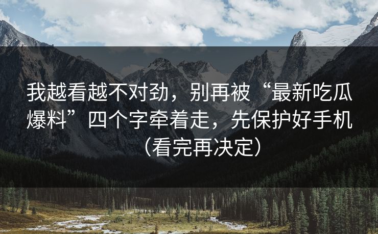 我越看越不对劲，别再被“最新吃瓜爆料”四个字牵着走，先保护好手机（看完再决定）